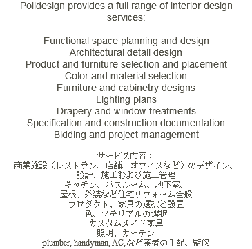 Polidesign provides a full range of interior design services: Functional space planning and design Architectural detail design Product and furniture selection and placement Color and material selection Furniture and cabinetry designs Lighting plans Drapery and window treatments Specification and construction documentation Bidding and project management サービス内容； 商業施設（レストラン、店舗、オフィスなど）のデザイン、 設計、施工および施工管理 キッチン、バスルーム、地下室、 屋根、外装など住宅リフォーム全般 プロダクト、家具の選択と設置 色、マテリアルの選択 カスタムメイド家具 照明、カーテン plumber, handyman, AC, など業者の手配、監修