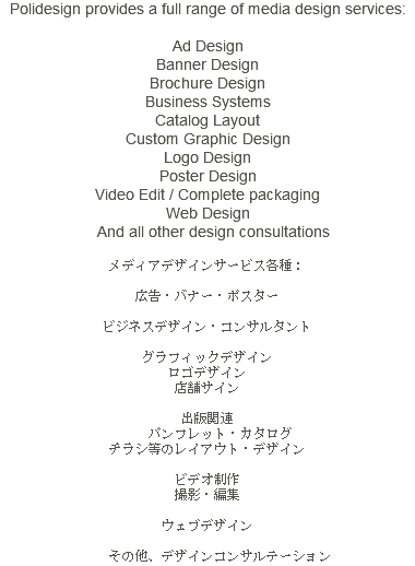 Polidesign provides a full range of media design services: Ad Design Banner Design Brochure Design Business Systems Catalog Layout Custom Graphic Design Logo Design Poster Design Video Edit / Complete packaging Web Design And all other design consultations メディアデザインサービス各種： 広告・バナー・ポスター ビジネスデザイン・コンサルタント グラフィックデザイン ロゴデザイン 店舗サイン 出版関連 パンフレット・カタログ チラシ等のレイアウト・デザイン ビデオ制作 撮影・編集 ウェブデザイン その他、デザインコンサルテーション