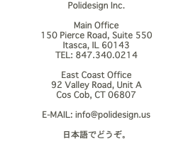 Polidesign Inc. Main Office 150 Pierce Road, Suite 550 Itasca, IL 60143 TEL: 847.340.0214 East Coast Office 92 Valley Road, Unit A Cos Cob, CT 06807 E-MAIL: info@polidesign.us 日本語でどうぞ。